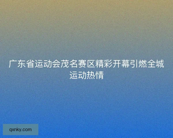 广东省运动会茂名赛区精彩开幕引燃全城运动热情