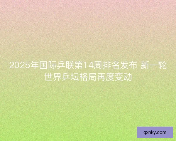 2025年国际乒联第14周排名发布 新一轮世界乒坛格局再度变动