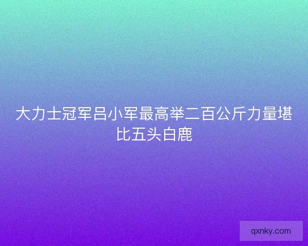大力士冠军吕小军最高举二百公斤力量堪比五头白鹿
