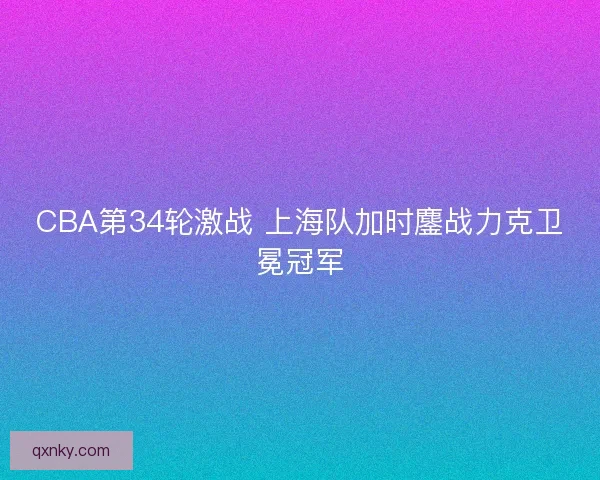 CBA第34轮激战 上海队加时鏖战力克卫冕冠军