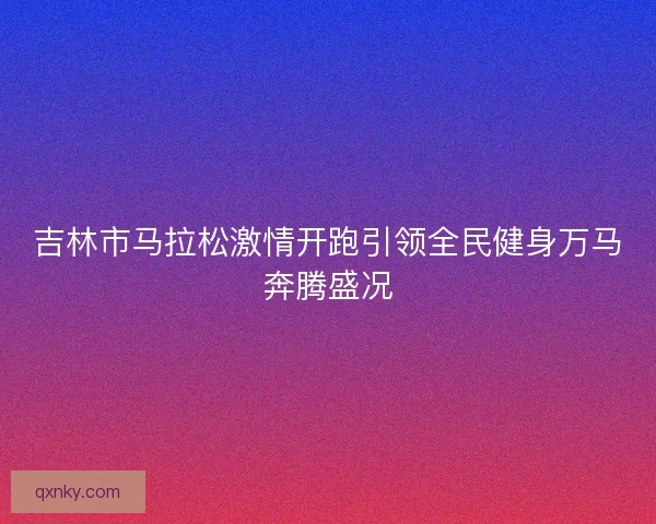 吉林市马拉松激情开跑引领全民健身万马奔腾盛况