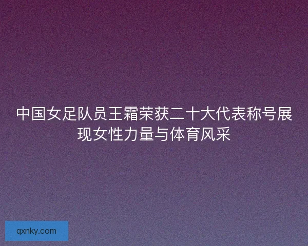中国女足队员王霜荣获二十大代表称号展现女性力量与体育风采